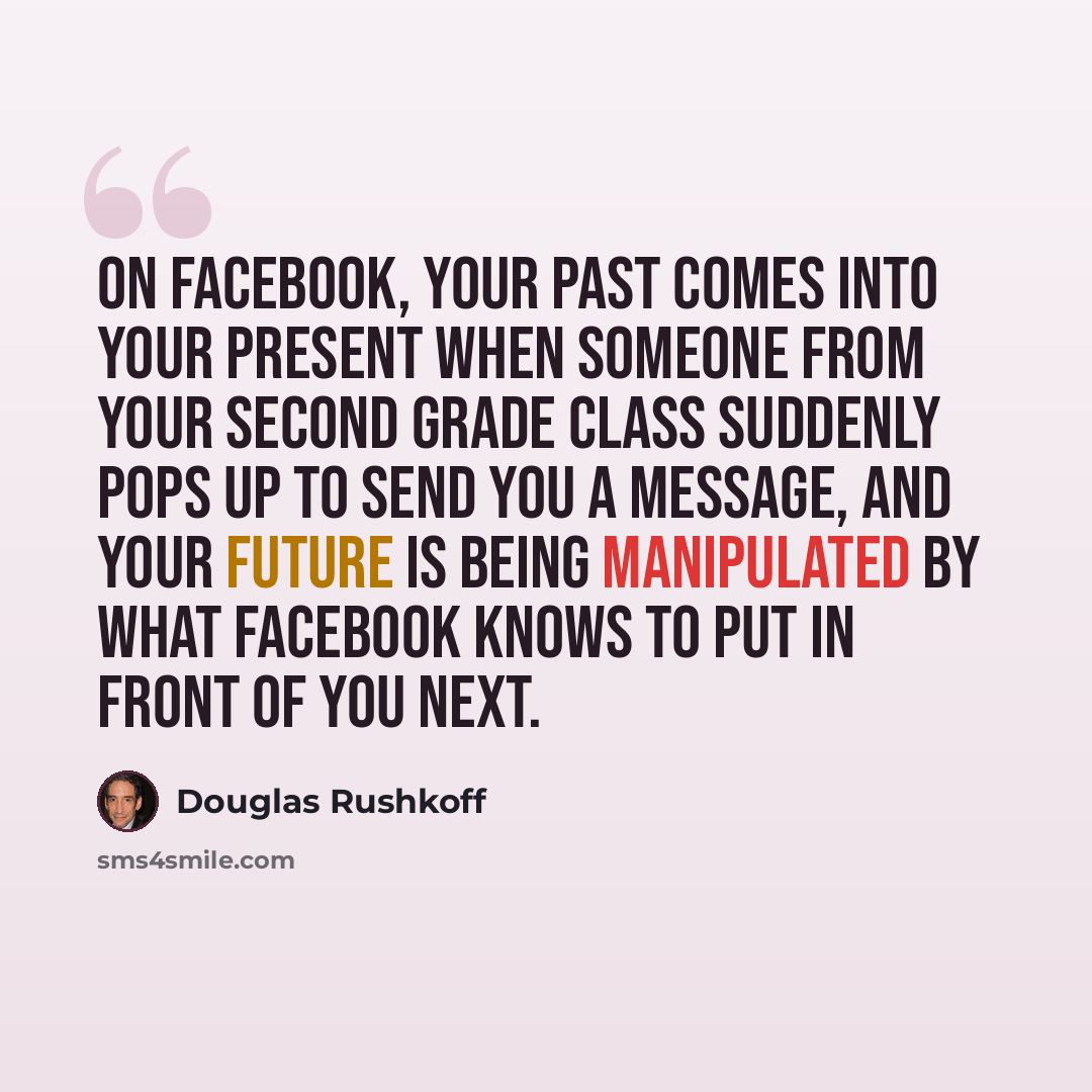 “On Facebook, your past comes into your present when someone from your second grade class suddenly pops up to send you a message, and your future is being manipulated by what Facebook knows to put in front of you next.” quote by Douglas Rushkoff
