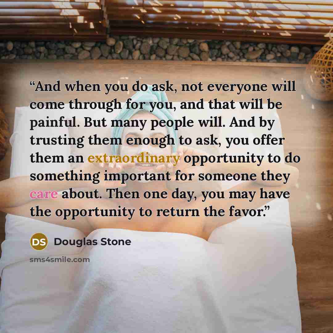“And when you do ask, not everyone will come through for you, and that will be painful. But many people will. And by trusting them enough to ask, you offer them an extraordinary opportunity to do something important for someone they care about. Then one day, you may have the opportunity to return…” quote by Douglas Stone