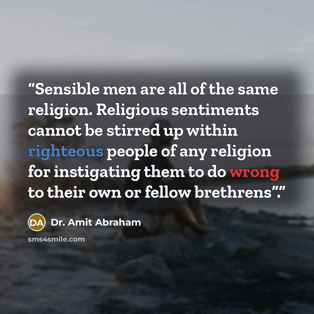“Sensible men are all of the same religion. Religious sentiments cannot be stirred up within righteous people of any religion for instigating them to do wrong to their own or fellow brethrens”.” quote by Dr. Amit Abraham