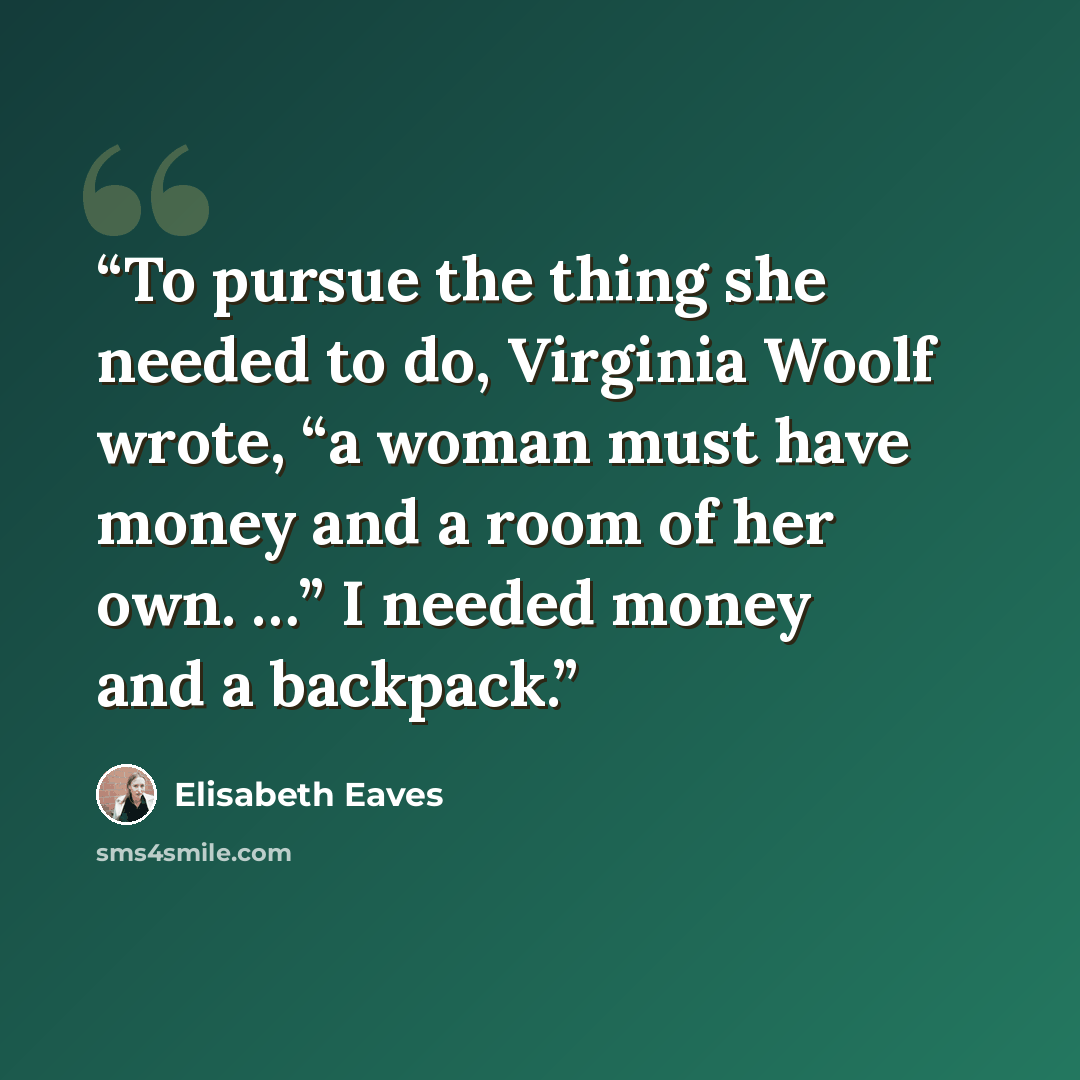 “To pursue the thing she needed to do, Virginia Woolf wrote, “a woman must have money and a room of her own. …” I needed money and a backpack.” quote by Elisabeth Eaves