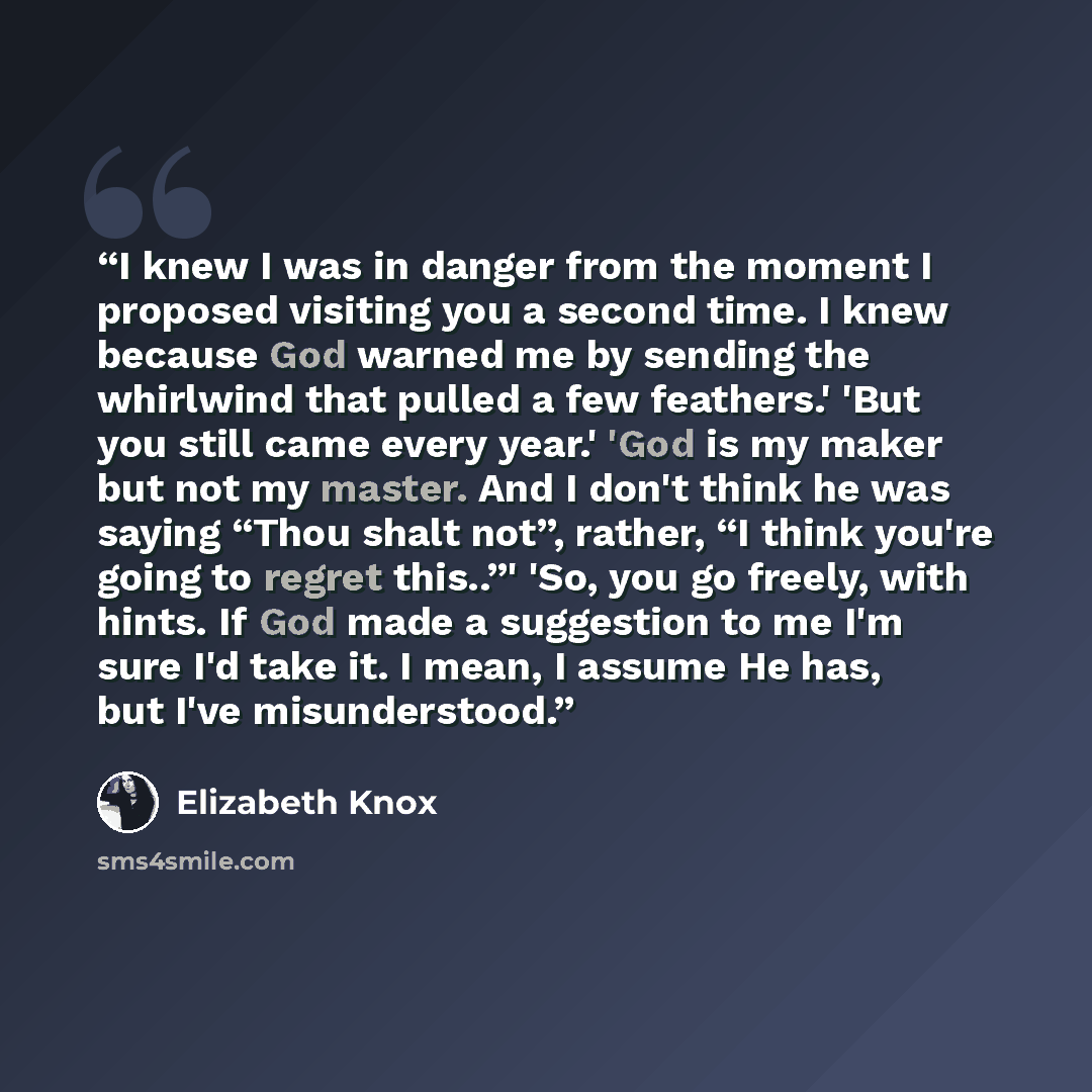 “I knew I was in danger from the moment I proposed visiting you a second time. I knew because God warned me by sending the whirlwind that pulled a few feathers.' 'But you still came every year.' 'God is my maker but not my master. And I don't think he was saying “Thou shalt not”, rather, “I think…” quote by Elizabeth Knox