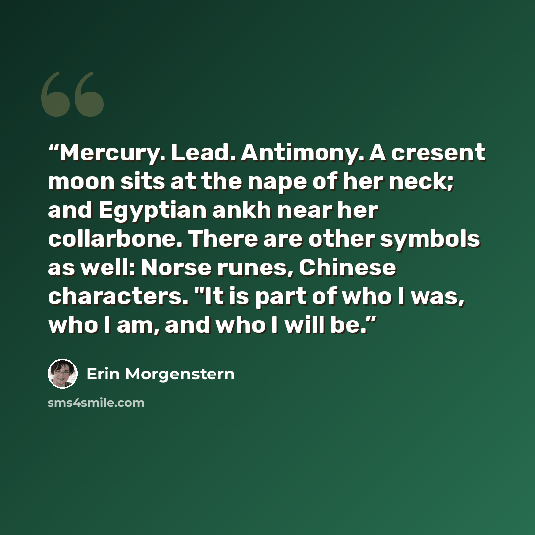 “Mercury. Lead. Antimony. A cresent moon sits at the nape of her neck; and Egyptian ankh near her collarbone. There are other symbols as well: Norse runes, Chinese characters. "It is part of who I was, who I am, and who I will be.” quote by Erin Morgenstern