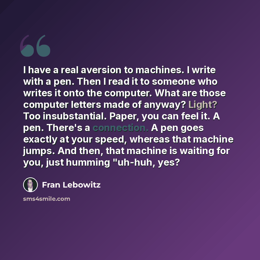“I have a real aversion to machines. I write with a pen. Then I read it to someone who writes it onto the computer. What are those computer letters made of anyway? Light? Too insubstantial. Paper, you can feel it. A pen. There's a connection. A pen goes exactly at your speed, whereas that machine…” quote by Fran Lebowitz