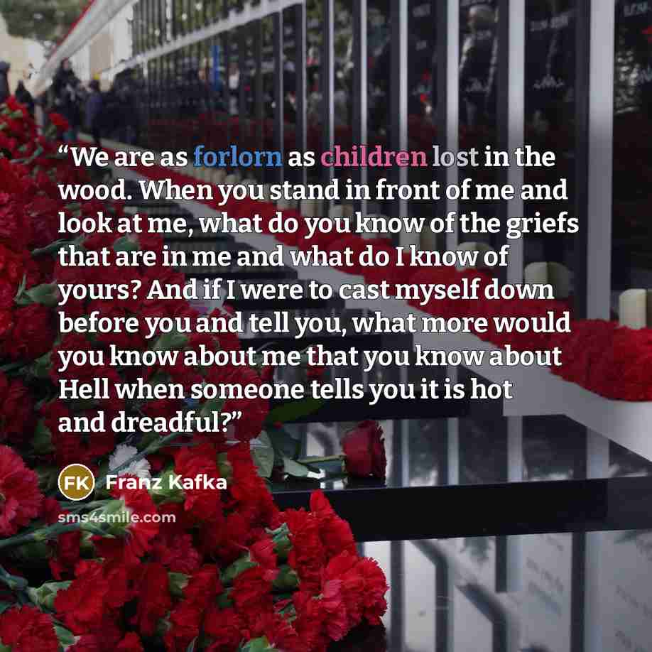 “We are as forlorn as children lost in the wood. When you stand in front of me and look at me, what do you know of the griefs that are in me and what do I know of yours? And if I were to cast myself down before you and tell you, what more would you know about me that you know about Hell when…” quote by Franz Kafka