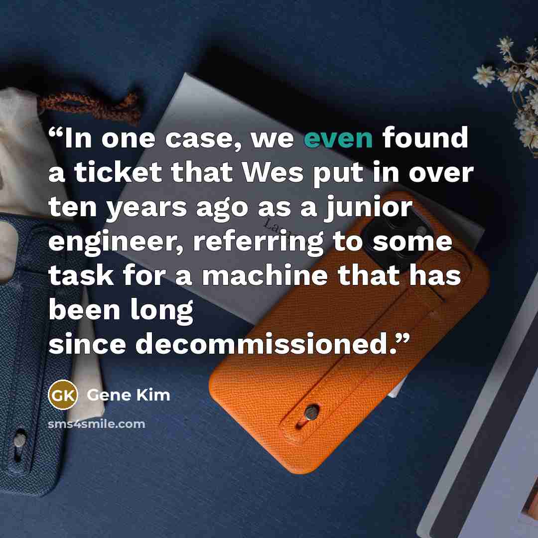 “In one case, we even found a ticket that Wes put in over ten years ago as a junior engineer, referring to some task for a machine that has been long since decommissioned.” quote by Gene Kim