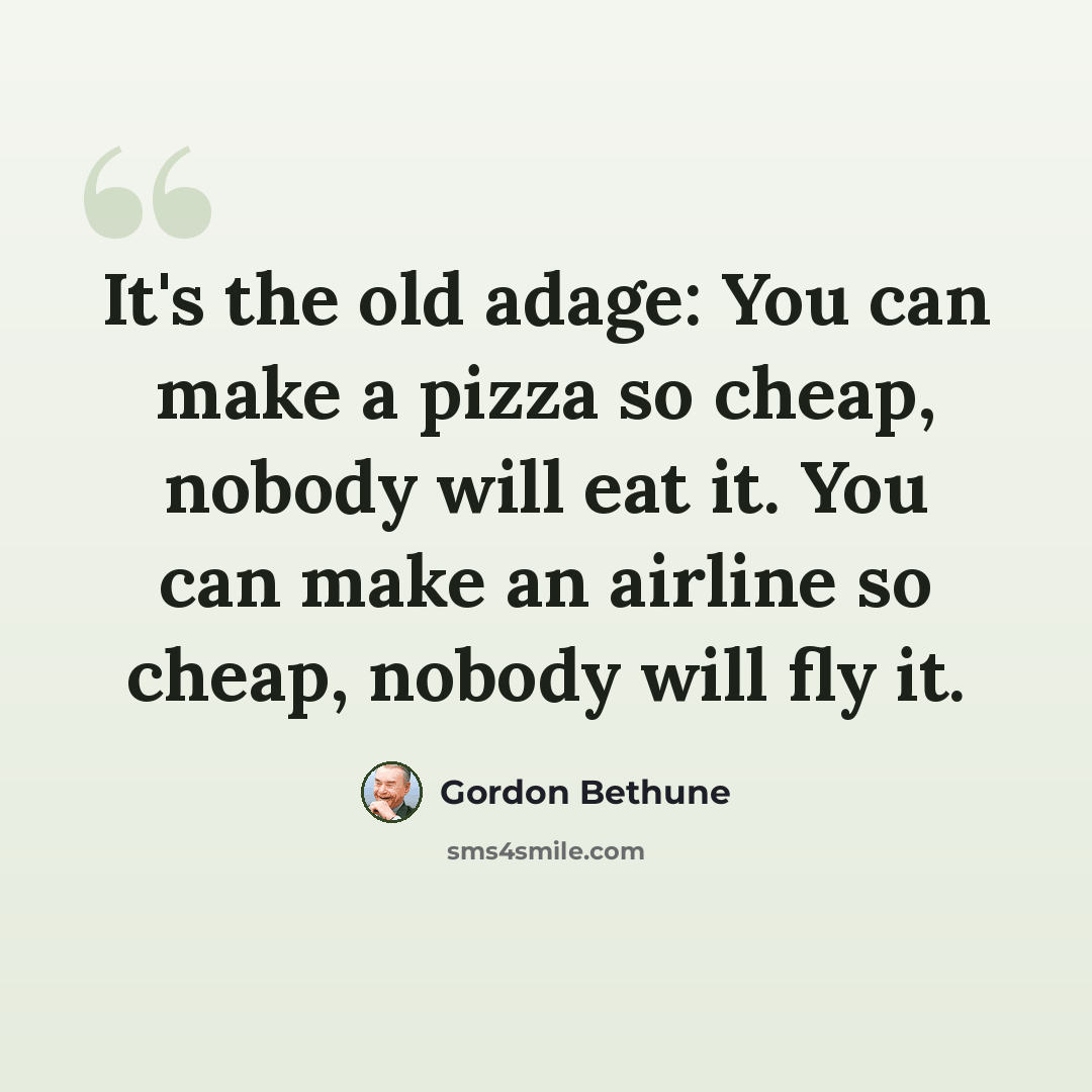 “It's the old adage: You can make a pizza so cheap, nobody will eat it. You can make an airline so cheap, nobody will fly it.” quote by Gordon Bethune