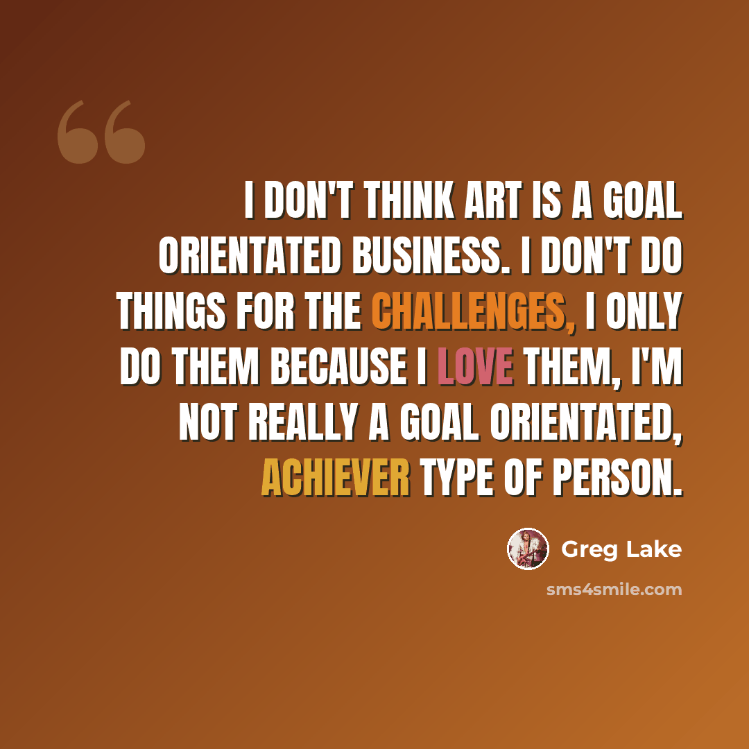 “I don't think art is a goal orientated business. I don't do things for the challenges, I only do them because I love them, I'm not really a goal orientated, achiever type of person.” quote by Greg Lake