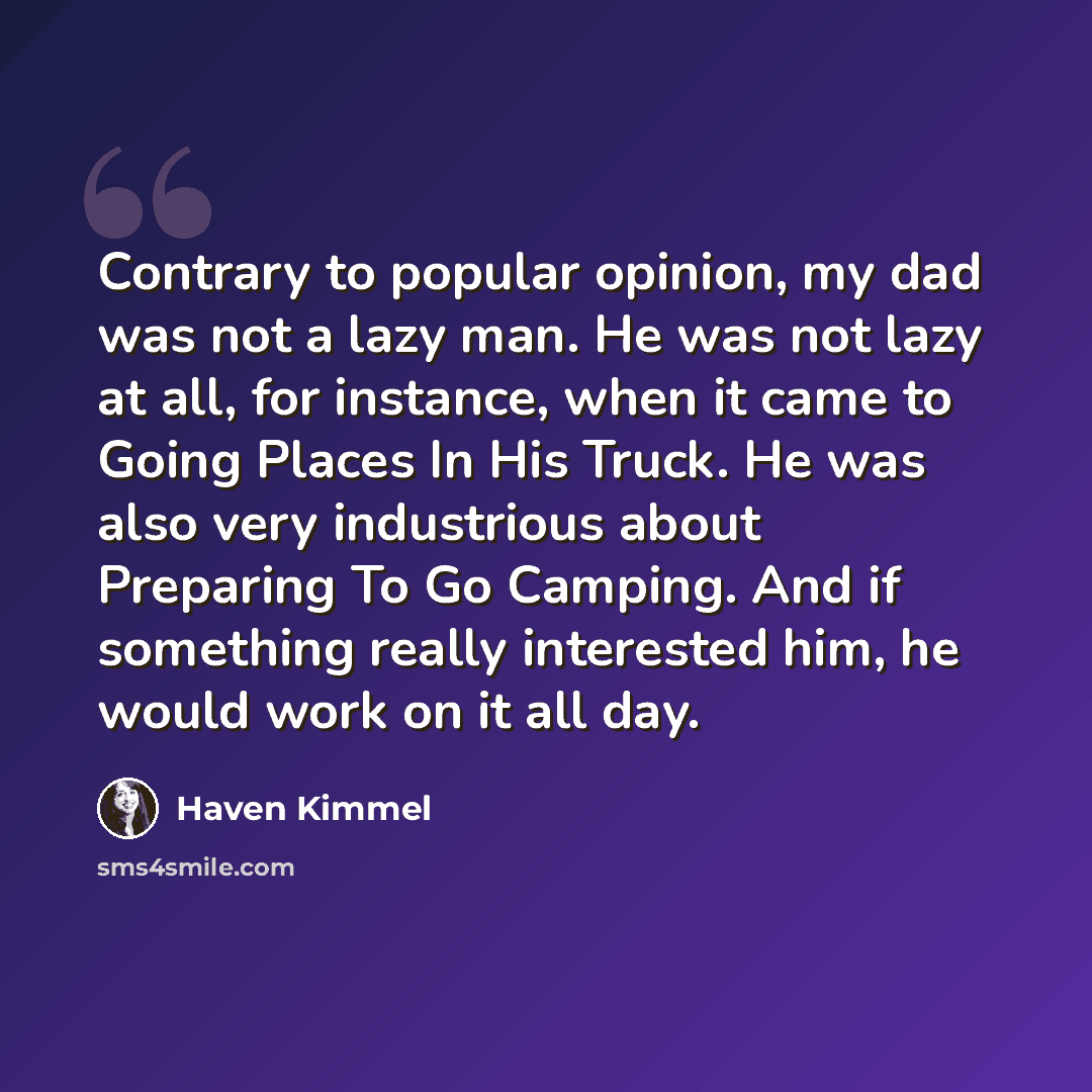 “Contrary to popular opinion, my dad was not a lazy man. He was not lazy at all, for instance, when it came to Going Places In His Truck. He was also very industrious about Preparing To Go Camping. And if something really interested him, he would work on it all day.” quote by Haven Kimmel