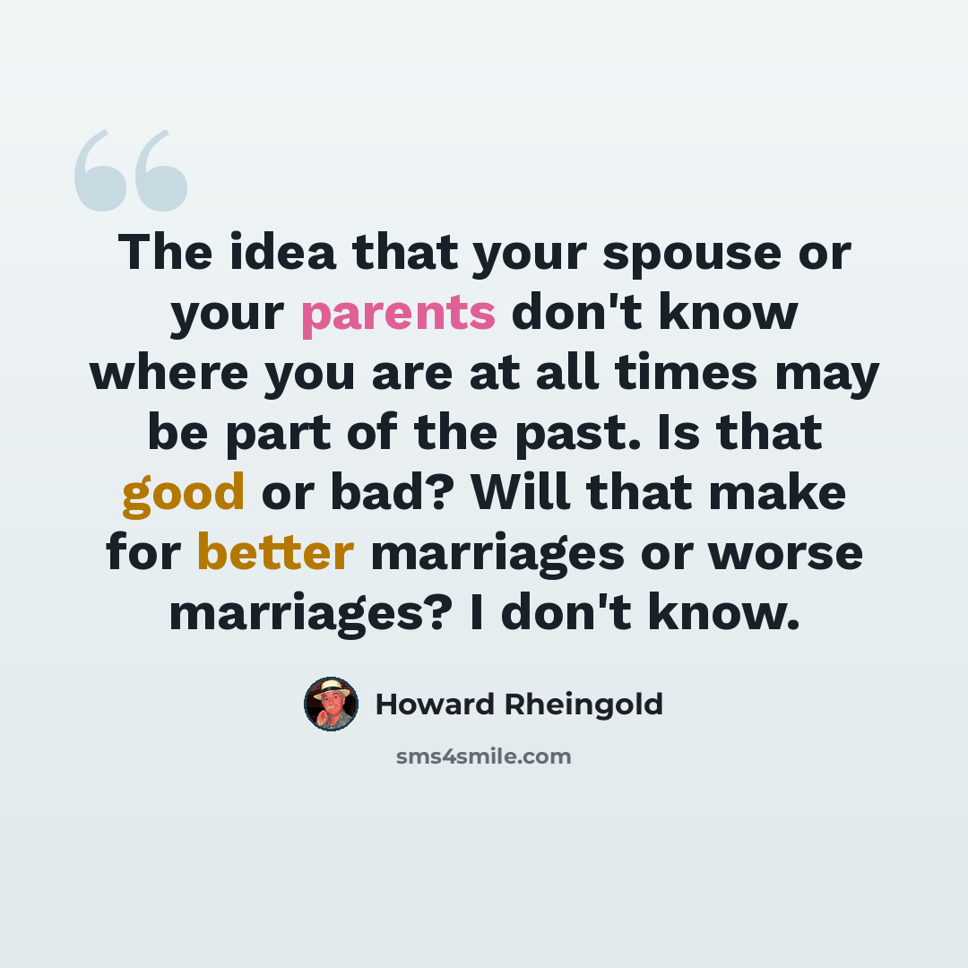 “The idea that your spouse or your parents don't know where you are at all times may be part of the past. Is that good or bad? Will that make for better marriages or worse marriages? I don't know.” quote by Howard Rheingold