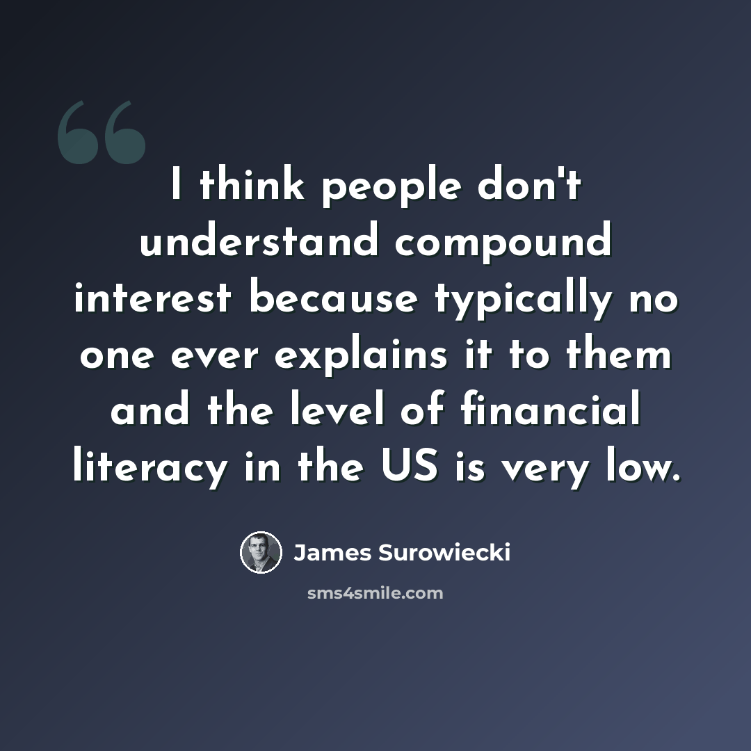 “I think people don't understand compound interest because typically no one ever explains it to them and the level of financial literacy in the US is very low.” quote by James Surowiecki