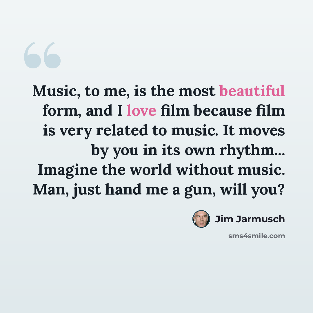 “Music, to me, is the most beautiful form, and I love film because film is very related to music. It moves by you in its own rhythm... Imagine the world without music. Man, just hand me a gun, will you?” quote by Jim Jarmusch