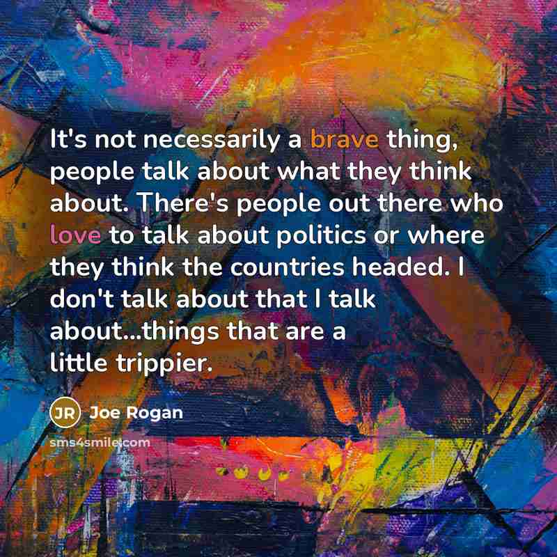 “It's not necessarily a brave thing, people talk about what they think about. There's people out there who love to talk about politics or where they think the countries headed. I don't talk about that I talk about...things that are a little trippier.” quote by Joe Rogan