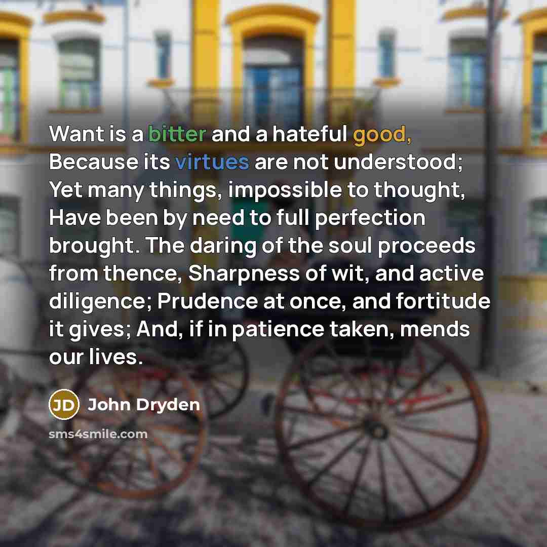 “Want is a bitter and a hateful good, Because its virtues are not understood; Yet many things, impossible to thought, Have been by need to full perfection brought. The daring of the soul proceeds from thence, Sharpness of wit, and active diligence; Prudence at once, and fortitude it gives; And, if…” quote by John Dryden