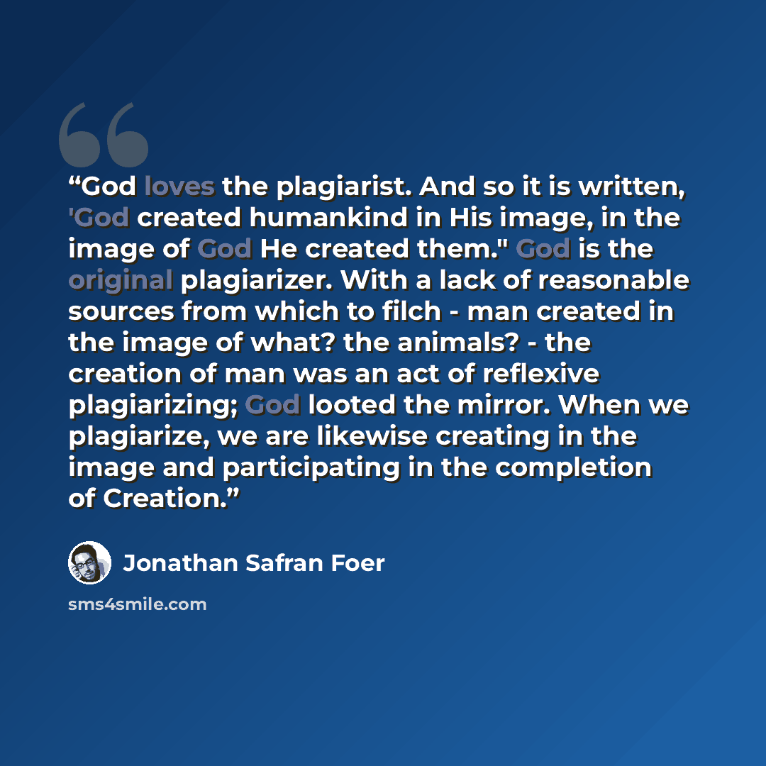 “God loves the plagiarist. And so it is written, 'God created humankind in His image, in the image of God He created them." God is the original plagiarizer. With a lack of reasonable sources from which to filch - man created in the image of what? the animals? - the creation of man was an act of…” quote by Jonathan Safran Foer