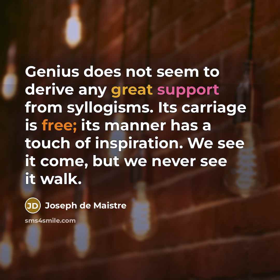“Genius does not seem to derive any great support from syllogisms. Its carriage is free; its manner has a touch of inspiration. We see it come, but we never see it walk.” quote by Joseph de Maistre