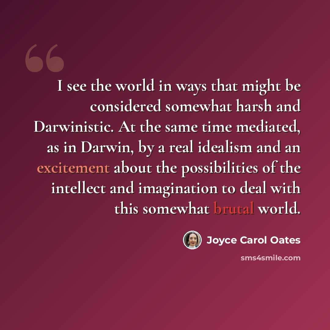“I see the world in ways that might be considered somewhat harsh and Darwinistic. At the same time mediated, as in Darwin, by a real idealism and an excitement about the possibilities of the intellect and imagination to deal with this somewhat brutal world.” quote by Joyce Carol Oates