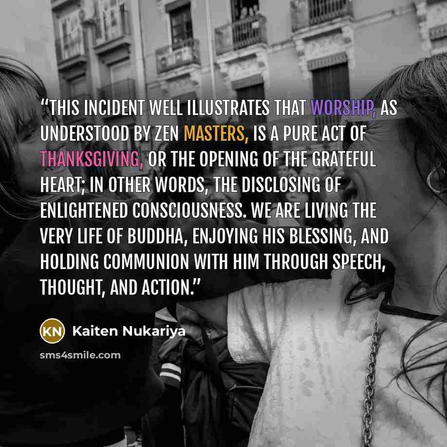 “This incident well illustrates that worship, as understood by Zen masters, is a pure act of thanksgiving, or the opening of the grateful heart; in other words, the disclosing of Enlightened Consciousness. We are living the very life of Buddha, enjoying His blessing, and holding communion with Him…” quote by Kaiten Nukariya