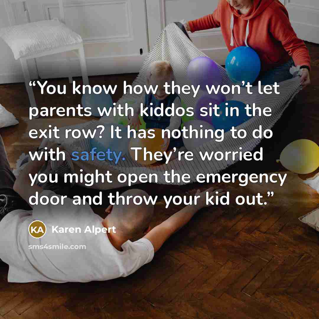 “You know how they won’t let parents with kiddos sit in the exit row? It has nothing to do with safety. They’re worried you might open the emergency door and throw your kid out.” quote by Karen Alpert
