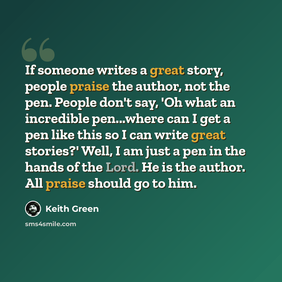 “If someone writes a great story, people praise the author, not the pen. People don't say, 'Oh what an incredible pen...where can I get a pen like this so I can write great stories?' Well, I am just a pen in the hands of the Lord. He is the author. All praise should go to him.” quote by Keith Green