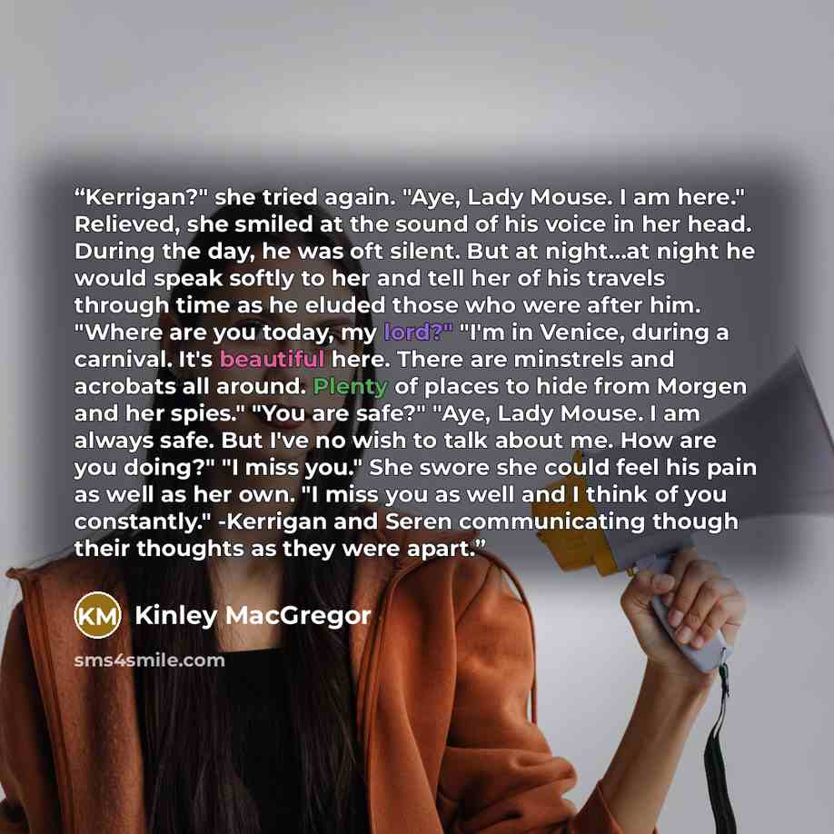 “Kerrigan?" she tried again. "Aye, Lady Mouse. I am here." Relieved, she smiled at the sound of his voice in her head. During the day, he was oft silent. But at night…at night he would speak softly to her and tell her of his travels through time as he eluded those who were after him. "Where are you…” quote by Kinley MacGregor