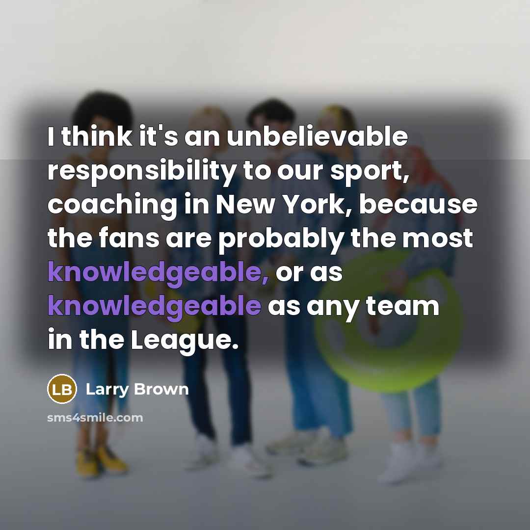 “I think it's an unbelievable responsibility to our sport, coaching in New York, because the fans are probably the most knowledgeable, or as knowledgeable as any team in the League.” quote by Larry Brown