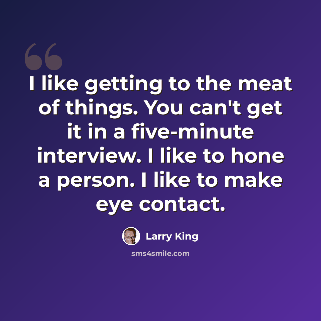 “I like getting to the meat of things. You can't get it in a five-minute interview. I like to hone a person. I like to make eye contact.” quote by Larry King