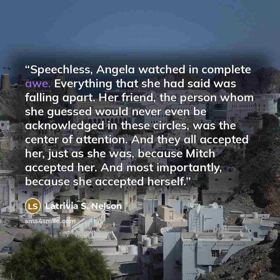 “Speechless, Angela watched in complete awe. Everything that she had said was falling apart. Her friend, the person whom she guessed would never even be acknowledged in these circles, was the center of attention. And they all accepted her, just as she was, because Mitch accepted her. And most…” quote by Latrivia S. Nelson