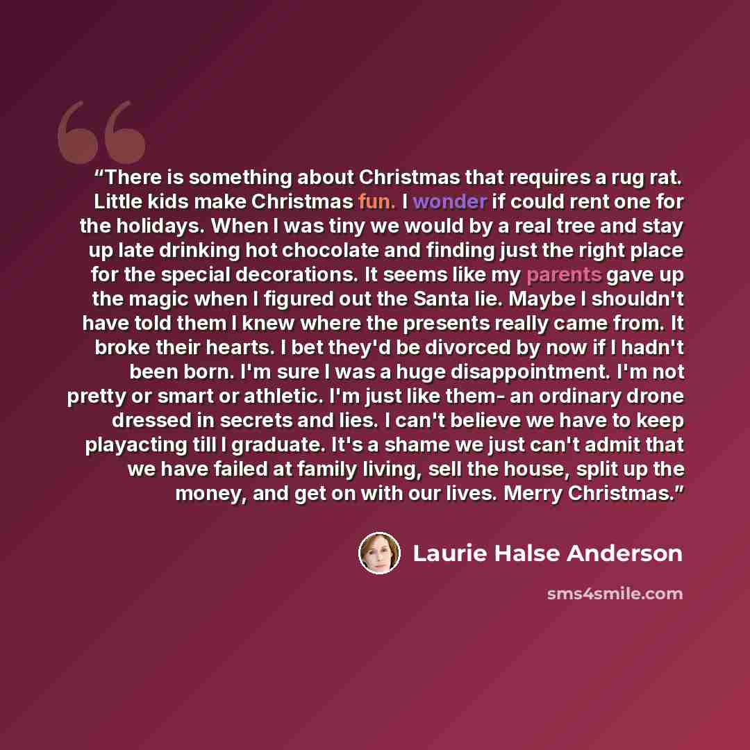 “There is something about Christmas that requires a rug rat. Little kids make Christmas fun. I wonder if could rent one for the holidays. When I was tiny we would by a real tree and stay up late drinking hot chocolate and finding just the right place for the special decorations. It seems like my…” quote by Laurie Halse Anderson