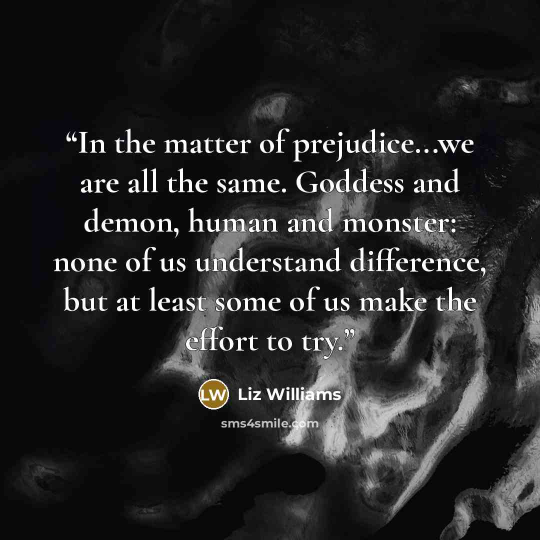 “In the matter of prejudice...we are all the same. Goddess and demon, human and monster: none of us understand difference, but at least some of us make the effort to try.” quote by Liz Williams