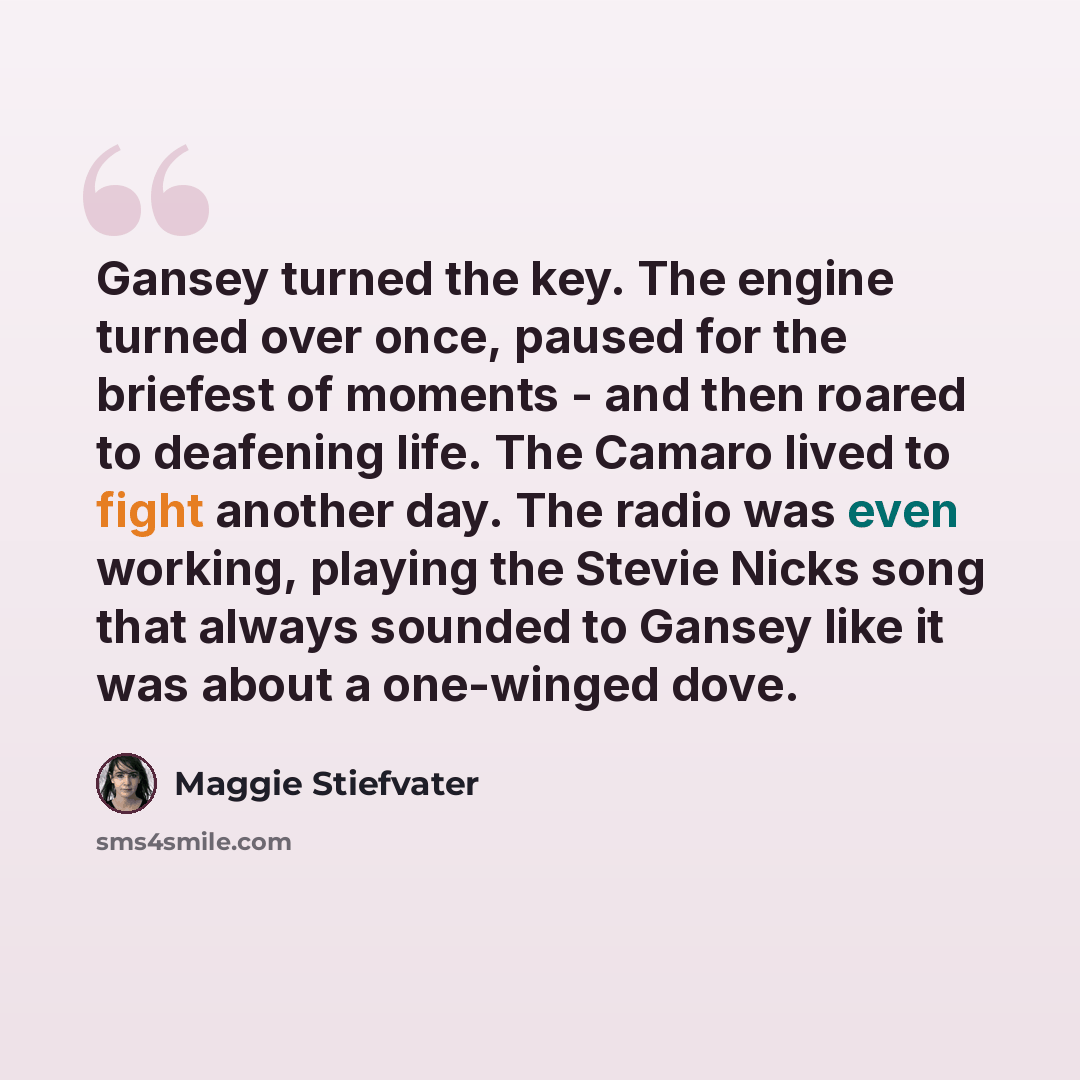 “Gansey turned the key. The engine turned over once, paused for the briefest of moments - and then roared to deafening life. The Camaro lived to fight another day. The radio was even working, playing the Stevie Nicks song that always sounded to Gansey like it was about a one-winged dove.” quote by Maggie Stiefvater