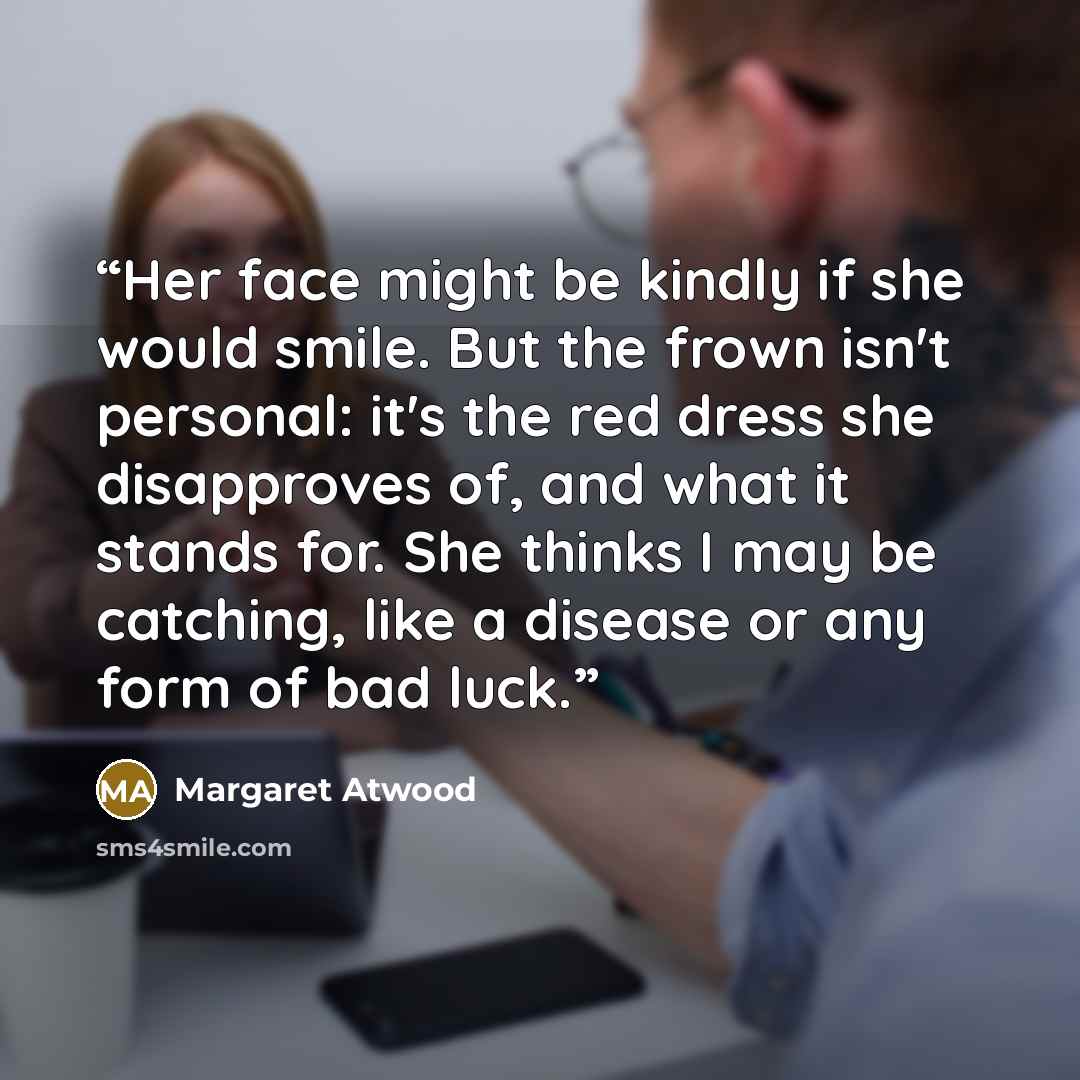 “Her face might be kindly if she would smile. But the frown isn't personal: it's the red dress she disapproves of, and what it stands for. She thinks I may be catching, like a disease or any form of bad luck.” quote by Margaret Atwood