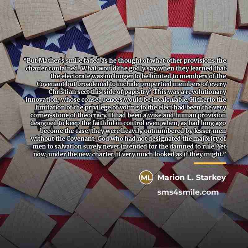 “But Mather's smile faded as he thought of what other provisions the charter contained. What would the godly say when they learned that the electorate was no longer to be limited to members of the Covenant but broadened to include propertied members of every Christian sect this side of papistry?…” quote by Marion L. Starkey