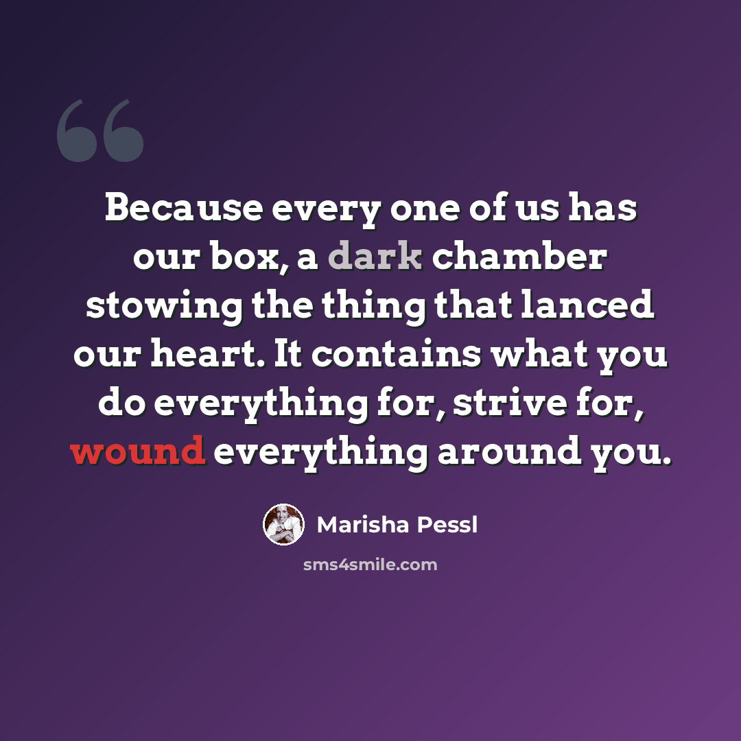 “Because every one of us has our box, a dark chamber stowing the thing that lanced our heart. It contains what you do everything for, strive for, wound everything around you.” quote by Marisha Pessl
