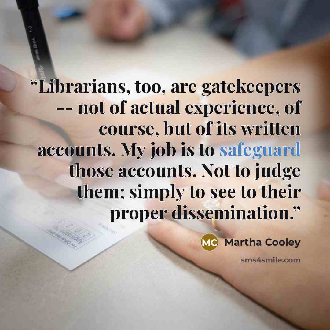 “Librarians, too, are gatekeepers -- not of actual experience, of course, but of its written accounts. My job is to safeguard those accounts. Not to judge them; simply to see to their proper dissemination.” quote by Martha Cooley