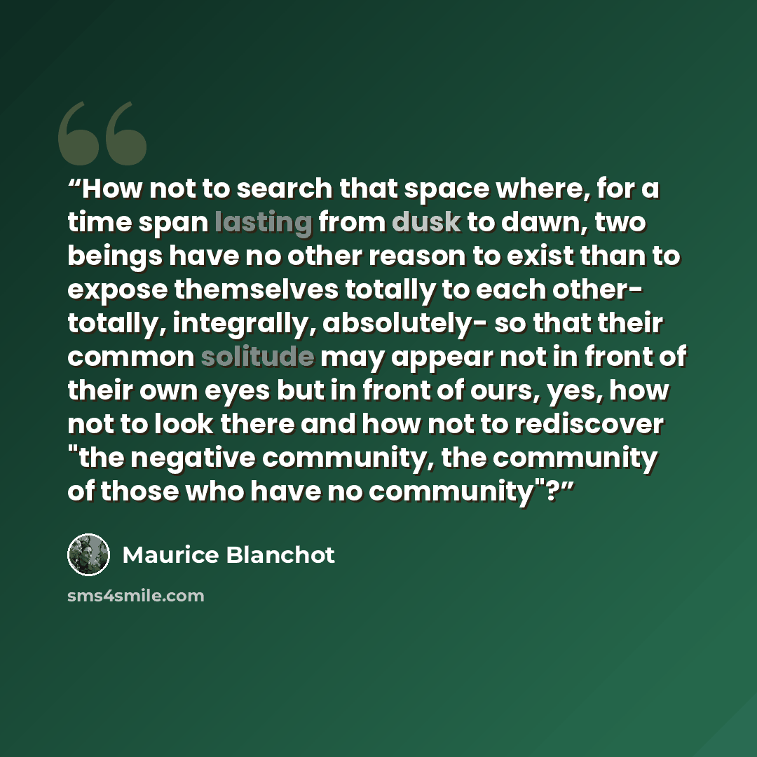 “How not to search that space where, for a time span lasting from dusk to dawn, two beings have no other reason to exist than to expose themselves totally to each other- totally, integrally, absolutely- so that their common solitude may appear not in front of their own eyes but in front of ours…” quote by Maurice Blanchot
