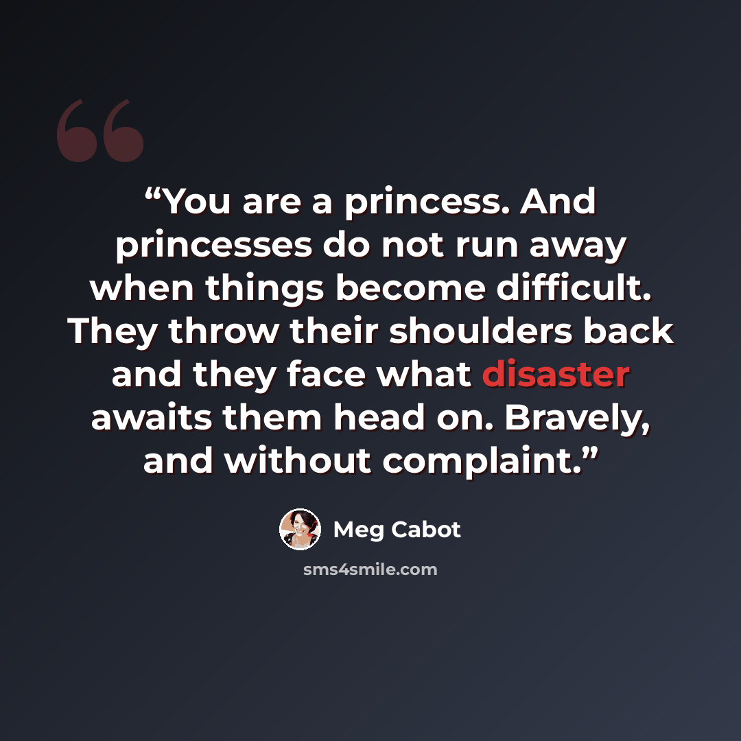 “You are a princess. And princesses do not run away when things become difficult. They throw their shoulders back and they face what disaster awaits them head on. Bravely, and without complaint.” quote by Meg Cabot