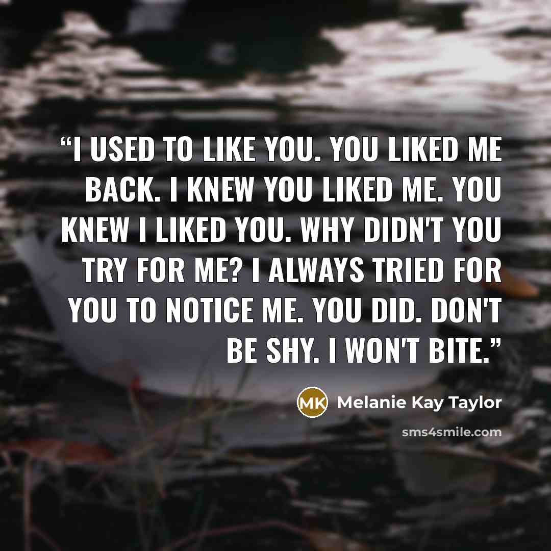 “I used to like you. You liked me back. I knew you liked me. You knew I liked you. Why didn't you try for me? I always tried for you to notice me. You did. Don't be shy. I won't bite.” quote by Melanie Kay Taylor