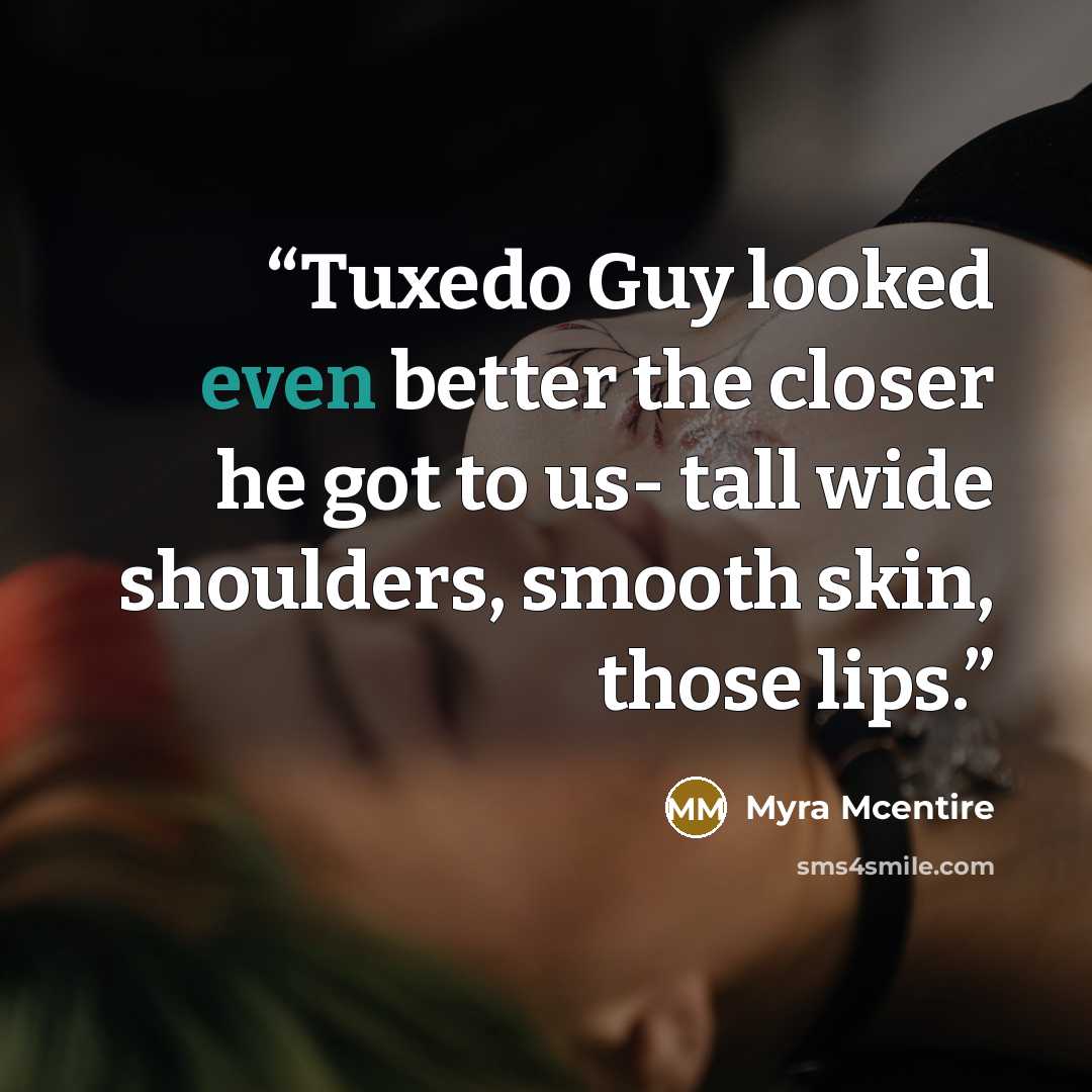 “Tuxedo Guy looked even better the closer he got to us- tall wide shoulders, smooth skin, those lips.” quote by Myra McEntire