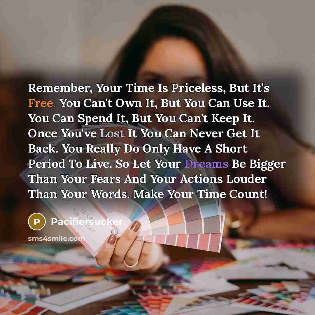 “Remember, Your Time Is Priceless, But It's Free. You Can't Own It, But You Can Use It. You Can Spend It, But You Can't Keep It. Once You've Lost It You Can Never Get It Back. You Really Do Only Have A Short Period To Live. So Let Your Dreams Be Bigger Than Your Fears And Your Actions Louder Than…” quote by Pacifiersucker