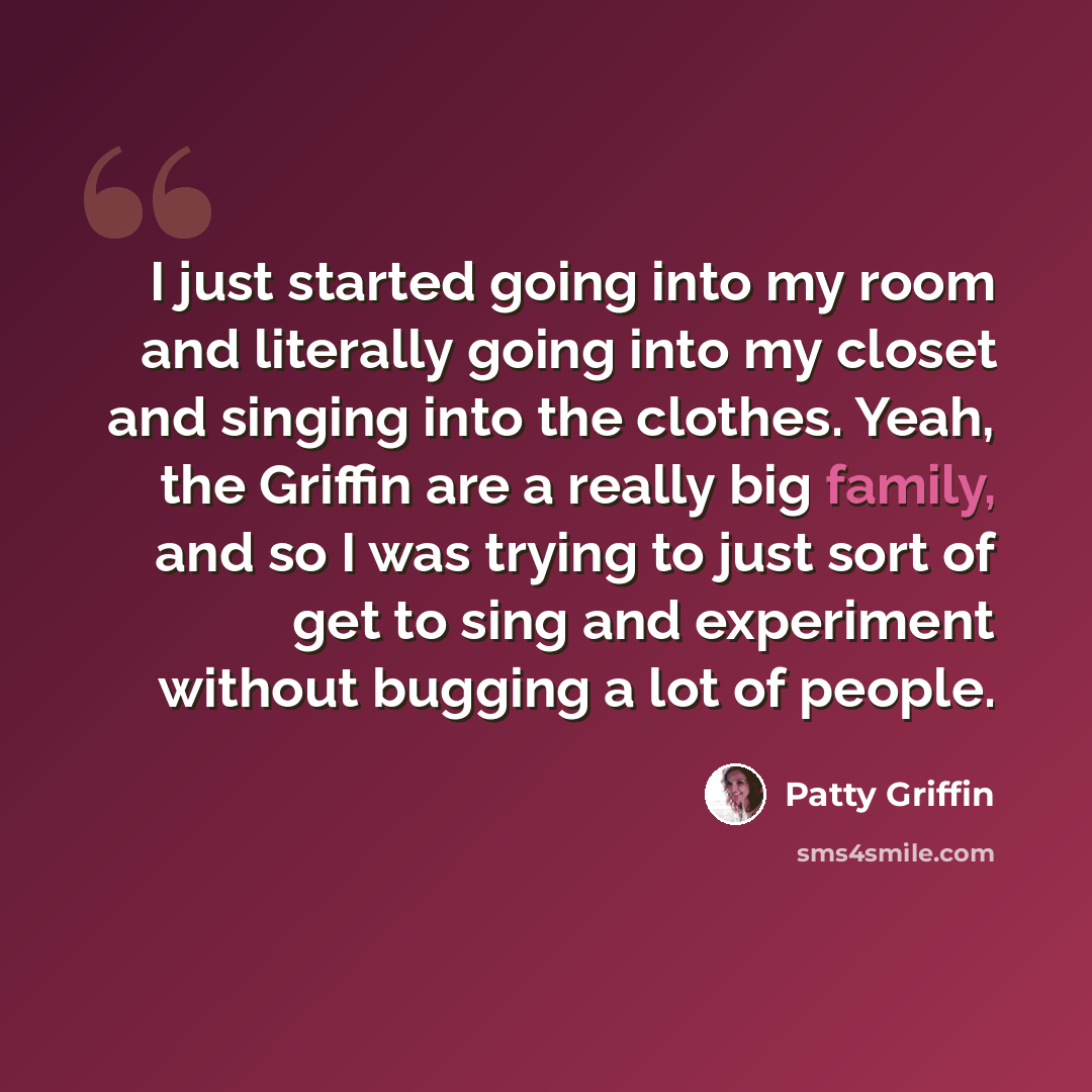 “I just started going into my room and literally going into my closet and singing into the clothes. Yeah, the Griffin are a really big family, and so I was trying to just sort of get to sing and experiment without bugging a lot of people.” quote by Patty Griffin