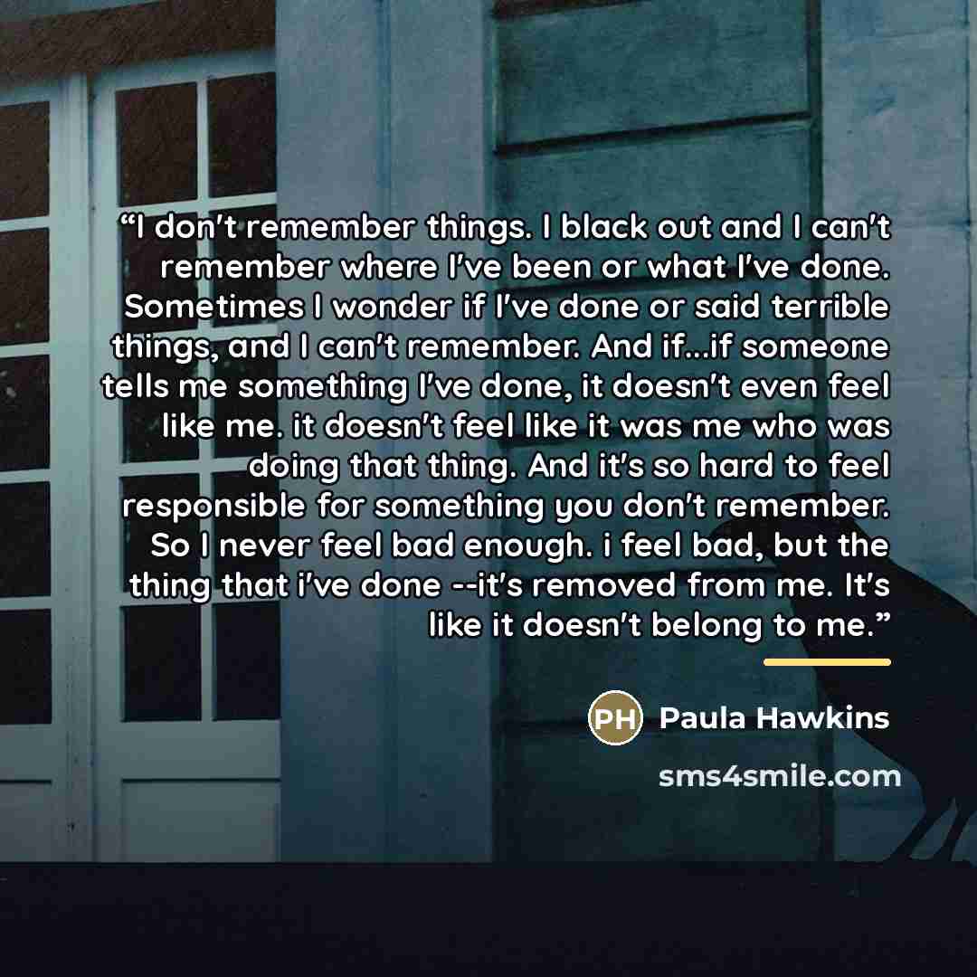 “I don't remember things. I black out and I can't remember where I've been or what I've done. Sometimes I wonder if I've done or said terrible things, and I can't remember. And if...if someone tells me something I've done, it doesn't even feel like me. it doesn't feel like it was me who was doing…” quote by Paula Hawkins