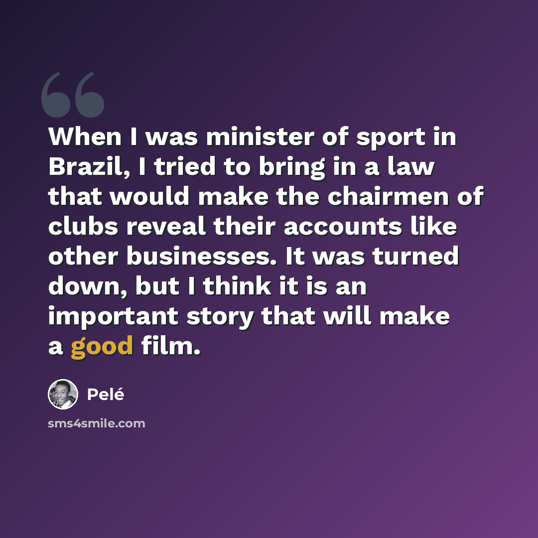 “When I was minister of sport in Brazil, I tried to bring in a law that would make the chairmen of clubs reveal their accounts like other businesses. It was turned down, but I think it is an important story that will make a good film.” quote by Pele