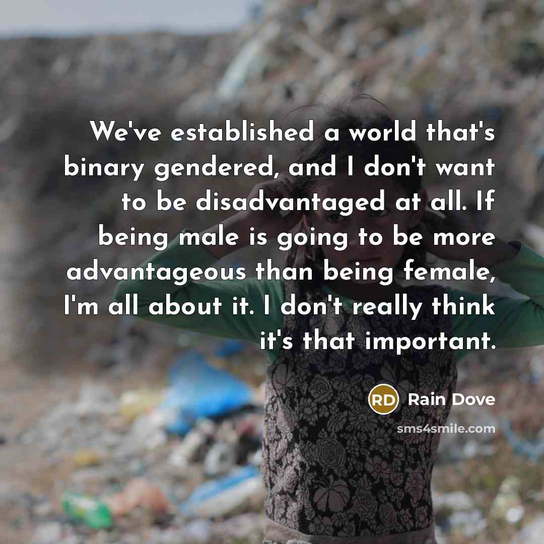 “We've established a world that's binary gendered, and I don't want to be disadvantaged at all. If being male is going to be more advantageous than being female, I'm all about it. I don't really think it's that important.” quote by Rain Dove