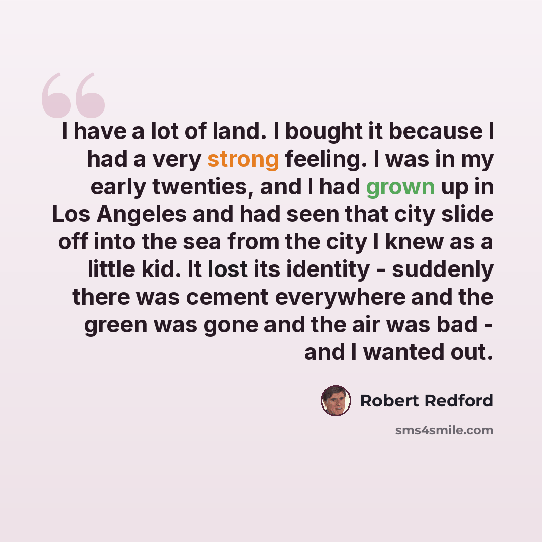 “I have a lot of land. I bought it because I had a very strong feeling. I was in my early twenties, and I had grown up in Los Angeles and had seen that city slide off into the sea from the city I knew as a little kid. It lost its identity - suddenly there was cement everywhere and the green was…” quote by Robert Redford
