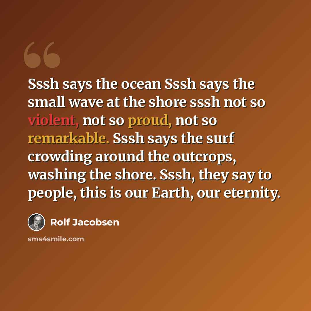 “Sssh says the ocean Sssh says the small wave at the shore sssh not so violent, not so proud, not so remarkable. Sssh says the surf crowding around the outcrops, washing the shore. Sssh, they say to people, this is our Earth, our eternity.” quote by Rolf Jacobsen