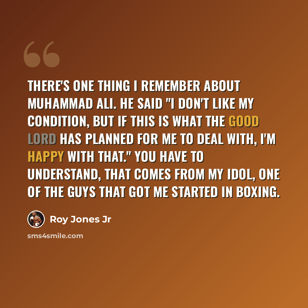 “There's one thing I remember about Muhammad Ali. He said "I don't like my condition, but if this is what the Good Lord has planned for me to deal with, I'm happy with that." You have to understand, that comes from my idol, one of the guys that got me started in boxing.” quote by Roy Jones Jr