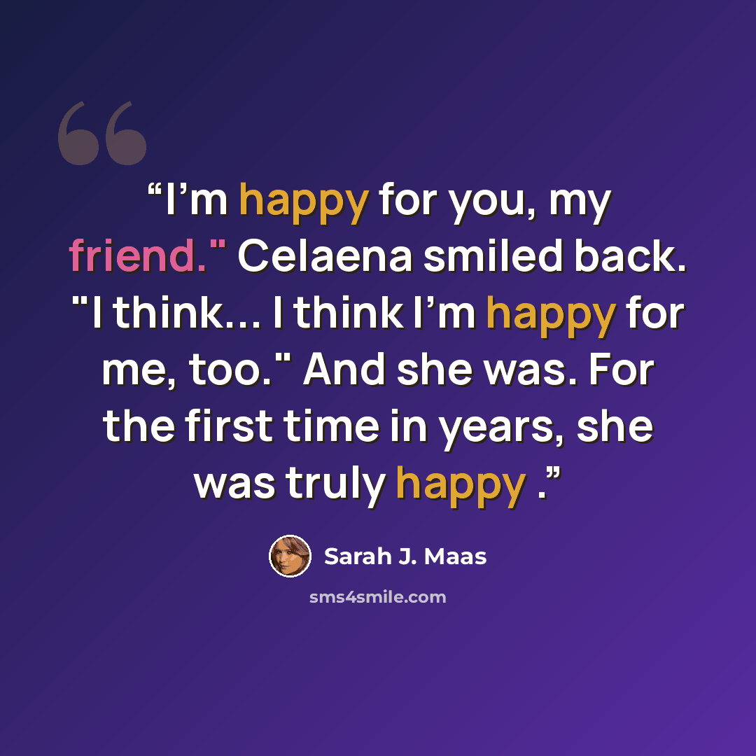 “I'm happy for you, my friend." Celaena smiled back. "I think... I think I'm happy for me, too." And she was. For the first time in years, she was truly happy .” quote by Sarah J. Maas