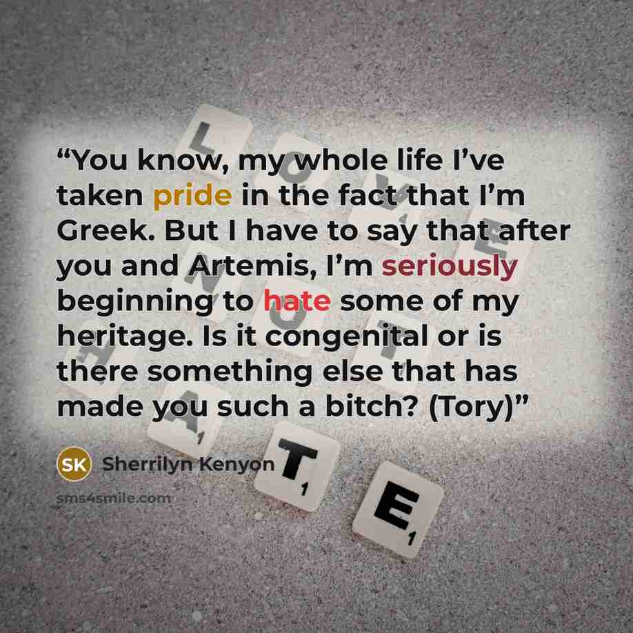 “You know, my whole life I’ve taken pride in the fact that I’m Greek. But I have to say that after you and Artemis, I’m seriously beginning to hate some of my heritage. Is it congenital or is there something else that has made you such a bitch? (Tory)” quote by Sherrilyn Kenyon