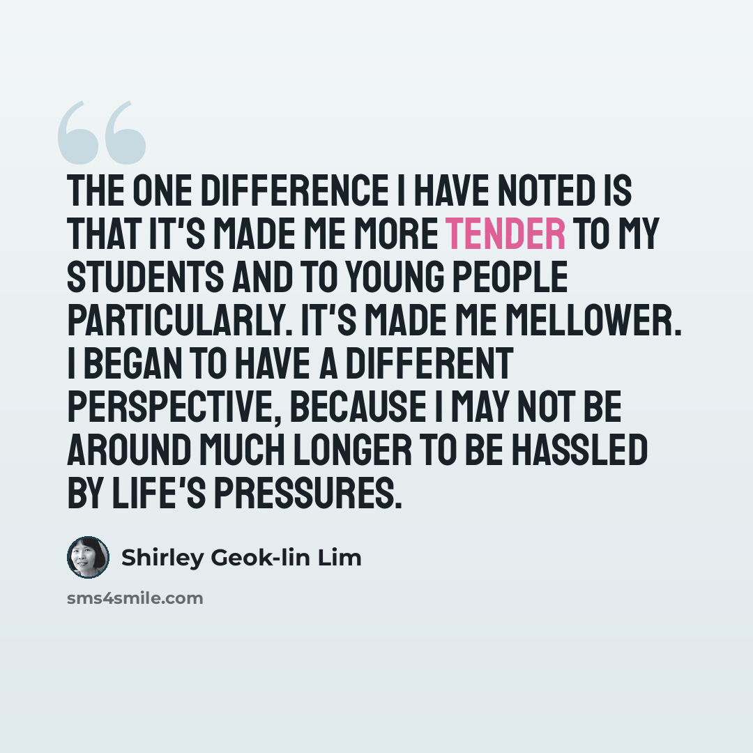 “The one difference I have noted is that it's made me more tender to my students and to young people particularly. It's made me mellower. I began to have a different perspective, because I may not be around much longer to be hassled by life's pressures.” quote by Shirley Geok-lin Lim