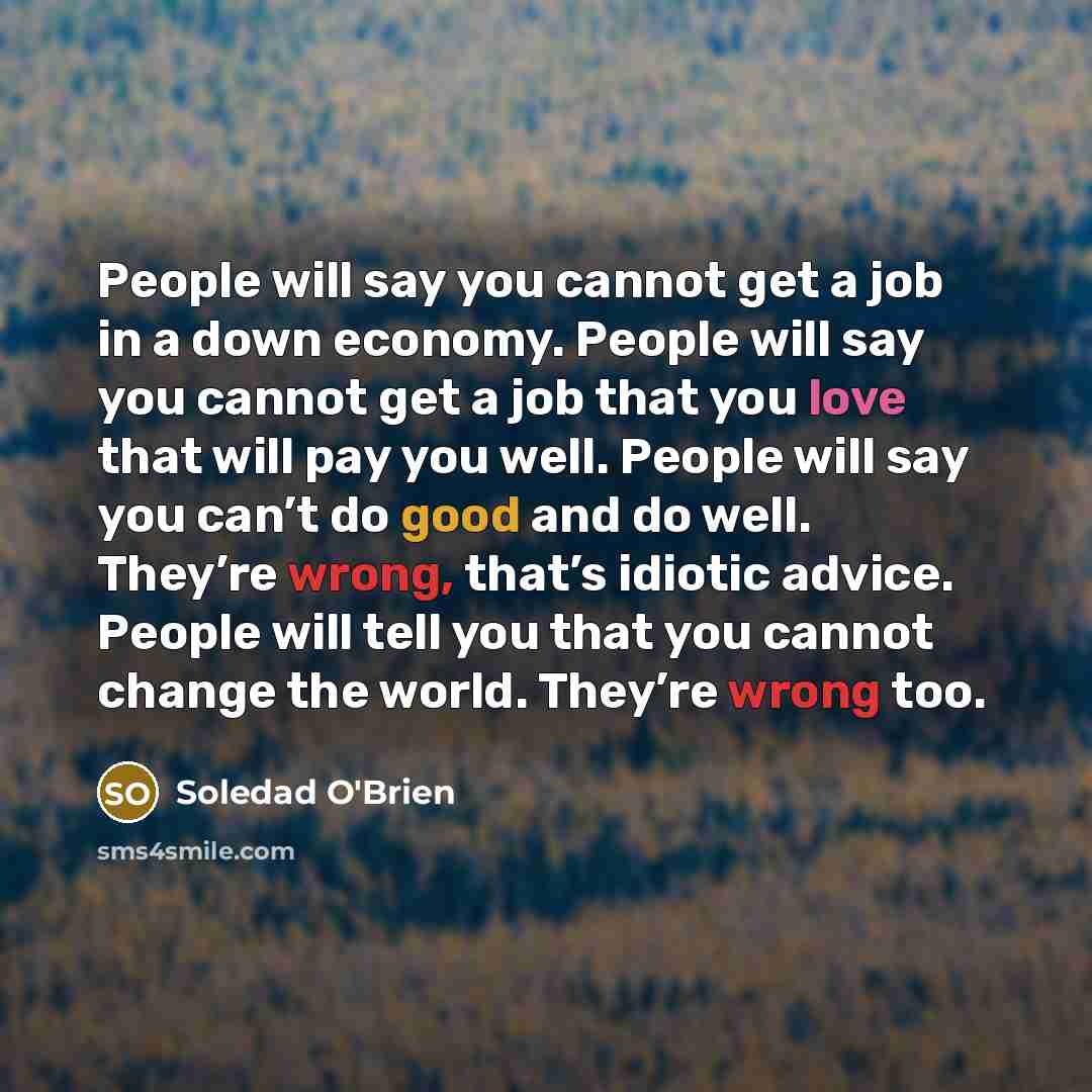 “People will say you cannot get a job in a down economy. People will say you cannot get a job that you love that will pay you well. People will say you can’t do good and do well. They’re wrong, that’s idiotic advice. People will tell you that you cannot change the world. They’re wrong too.” quote by Soledad O'Brien